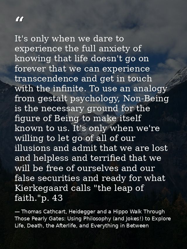 It's only when we dare to experience the full anxiety of knowing that life doesn't go on forever that we can experience  — Thomas Cathcart, Heidegger and a Hippo Walk Through Those Pearly Gates: Using Philosophy (and Jokes!) to Explore Life, Death, the Afterlife, and Everything in Between