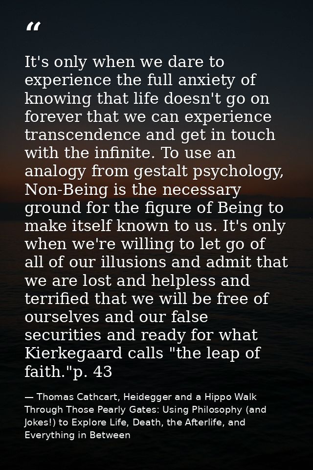 It's only when we dare to experience the full anxiety of knowing that life doesn't go on forever that we can experience  — Thomas Cathcart, Heidegger and a Hippo Walk Through Those Pearly Gates: Using Philosophy (and Jokes!) to Explore Life, Death, the Afterlife, and Everything in Between