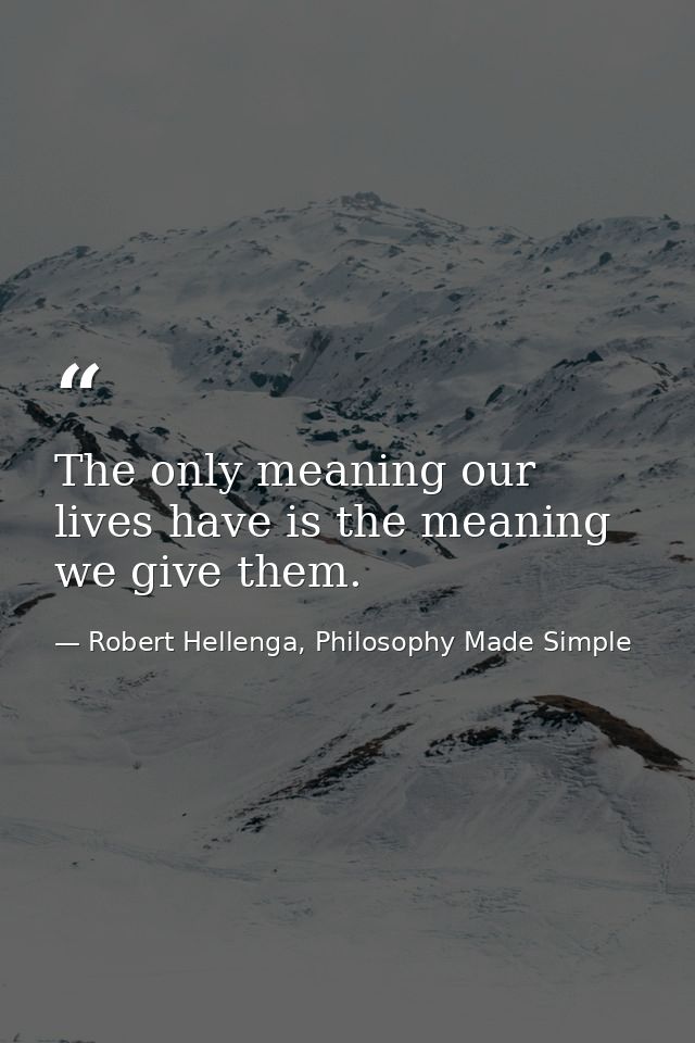 The only meaning our lives have is the meaning we give them. — Robert Hellenga, Philosophy Made Simple