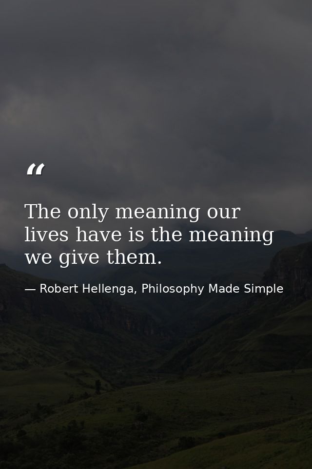 The only meaning our lives have is the meaning we give them. — Robert Hellenga, Philosophy Made Simple