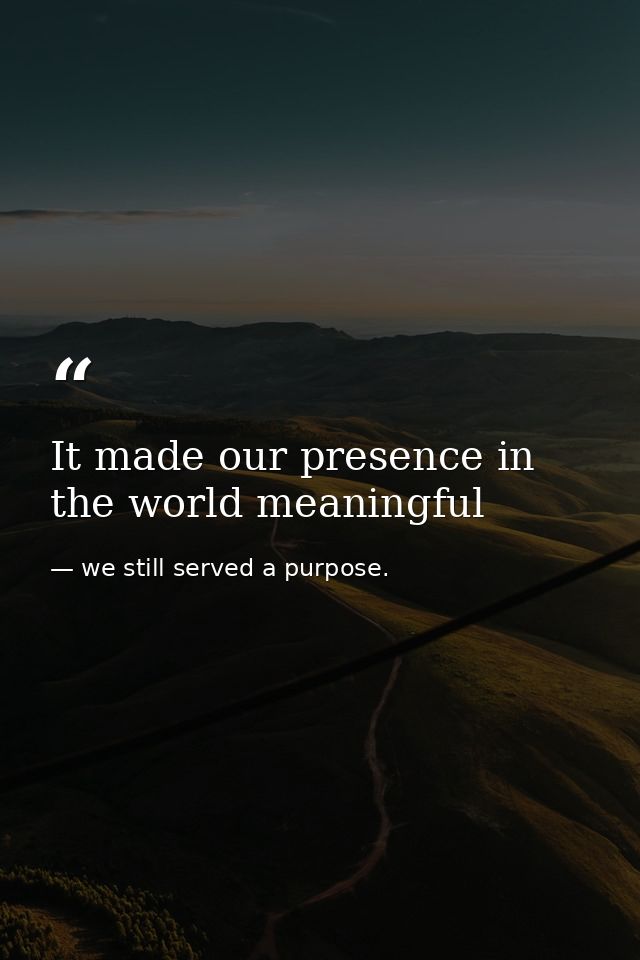 It made our presence in the world meaningful — we still served a purpose.