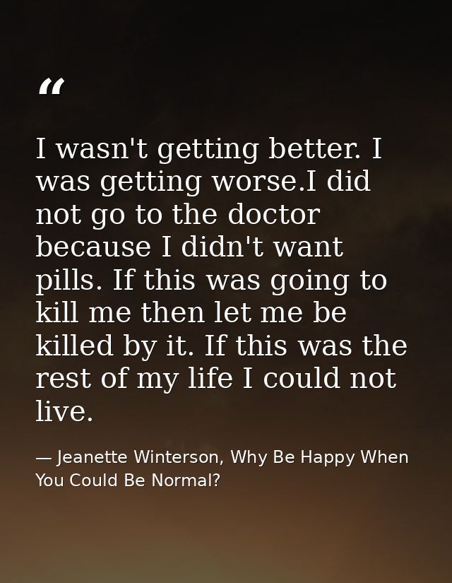 I wasn't getting better. I was getting worse.I did not go to the doctor because I didn't want pills. If this was going t — Jeanette Winterson, Why Be Happy When You Could Be Normal?