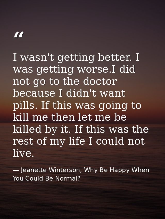I wasn't getting better. I was getting worse.I did not go to the doctor because I didn't want pills. If this was going t — Jeanette Winterson, Why Be Happy When You Could Be Normal?