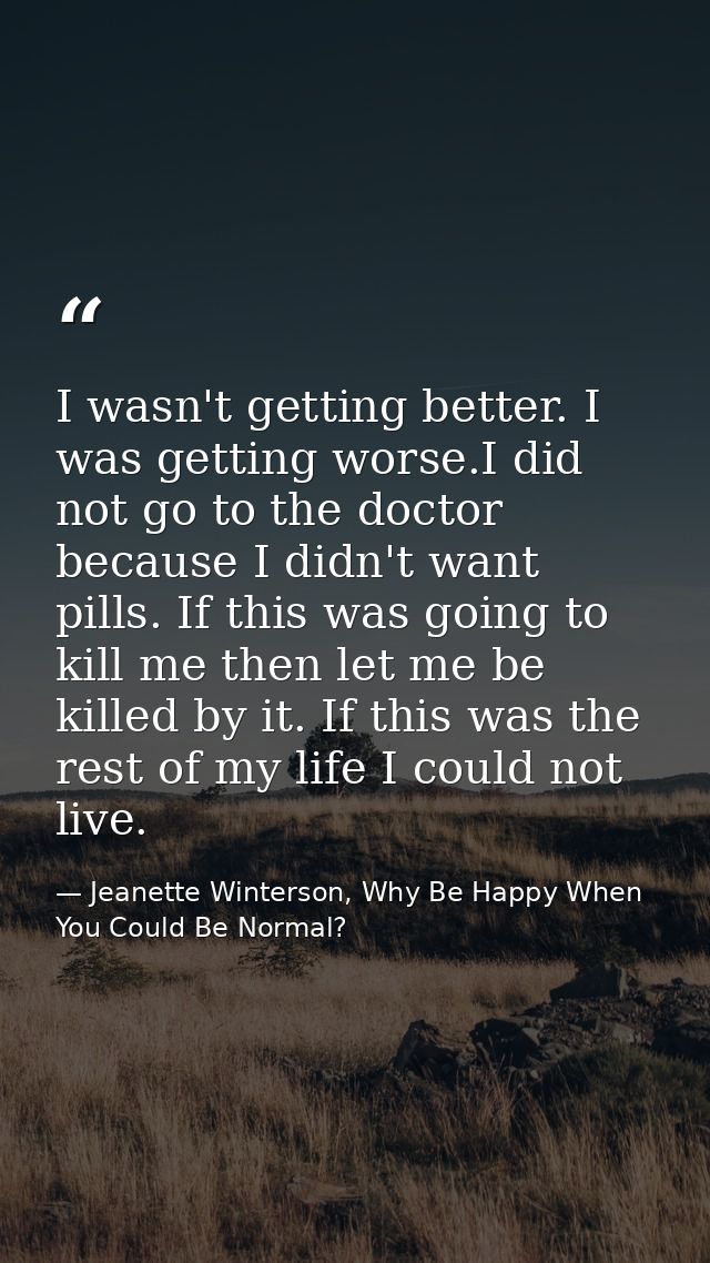 I wasn't getting better. I was getting worse.I did not go to the doctor because I didn't want pills. If this was going t — Jeanette Winterson, Why Be Happy When You Could Be Normal?