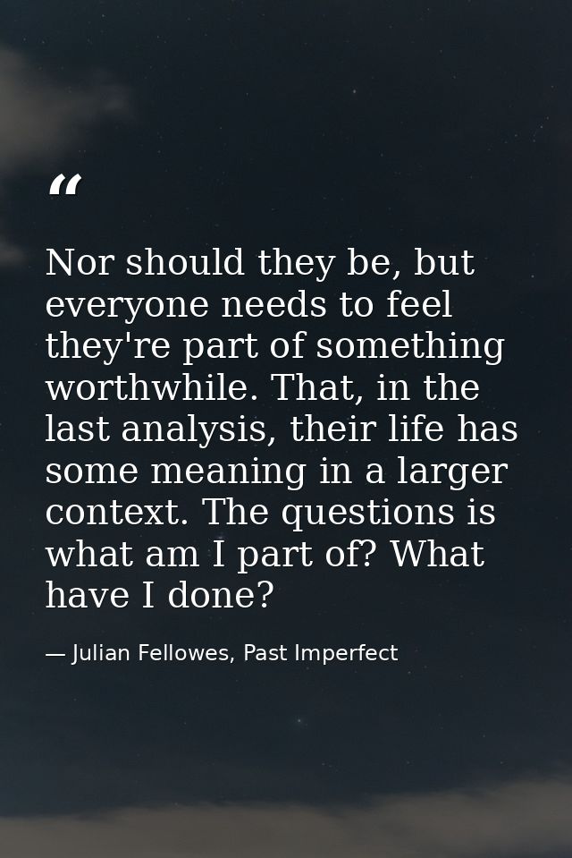 Nor should they be, but everyone needs to feel they're part of something worthwhile. That, in the last analysis, their l — Julian Fellowes, Past Imperfect