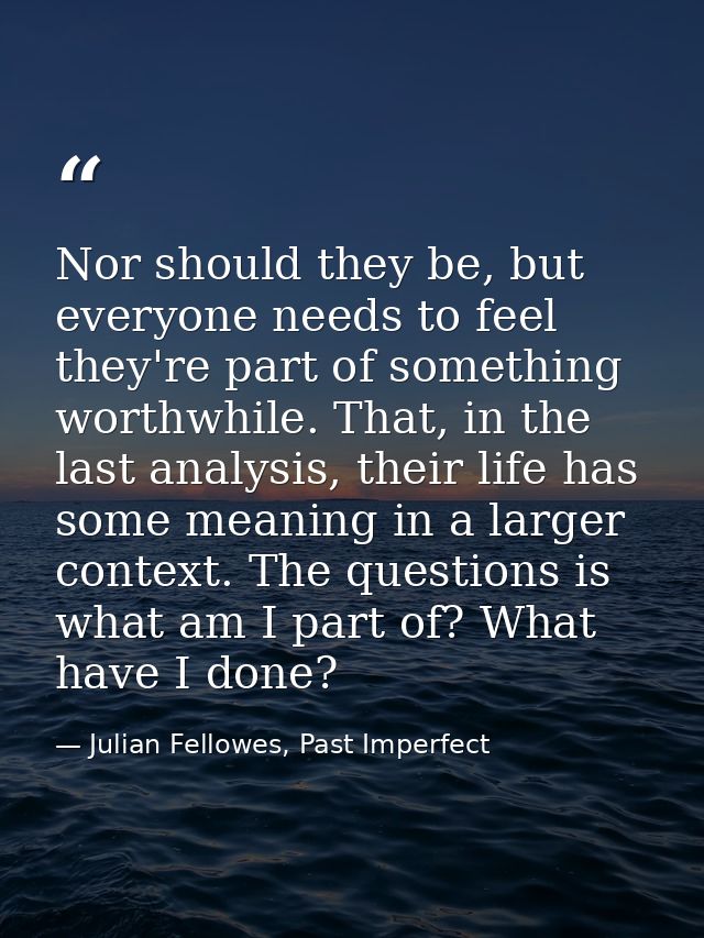Nor should they be, but everyone needs to feel they're part of something worthwhile. That, in the last analysis, their l — Julian Fellowes, Past Imperfect