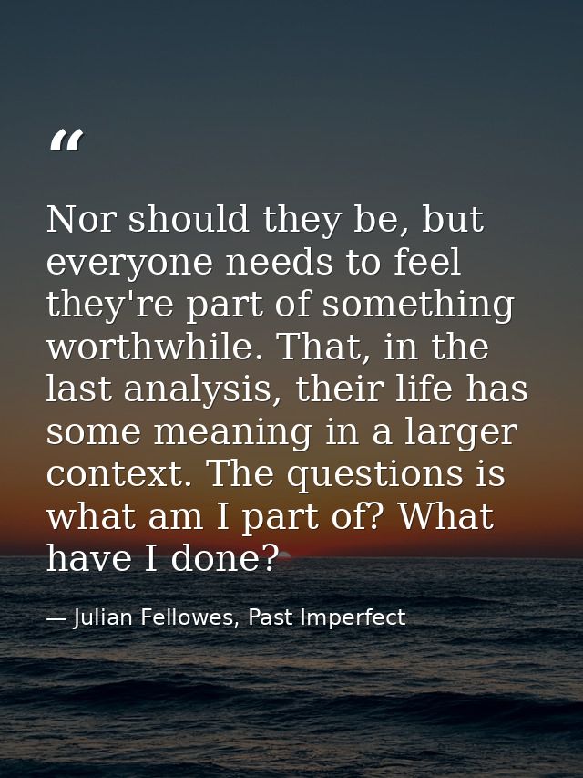Nor should they be, but everyone needs to feel they're part of something worthwhile. That, in the last analysis, their l — Julian Fellowes, Past Imperfect