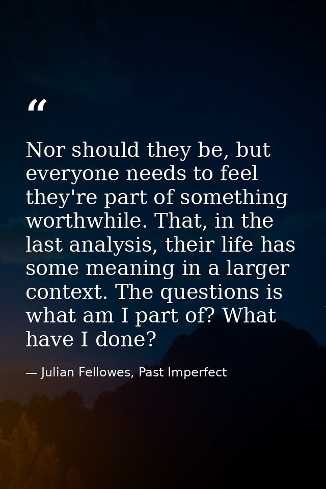 Nor should they be, but everyone needs to feel they're part of something worthwhile. That, in the last analysis, their l — Julian Fellowes, Past Imperfect