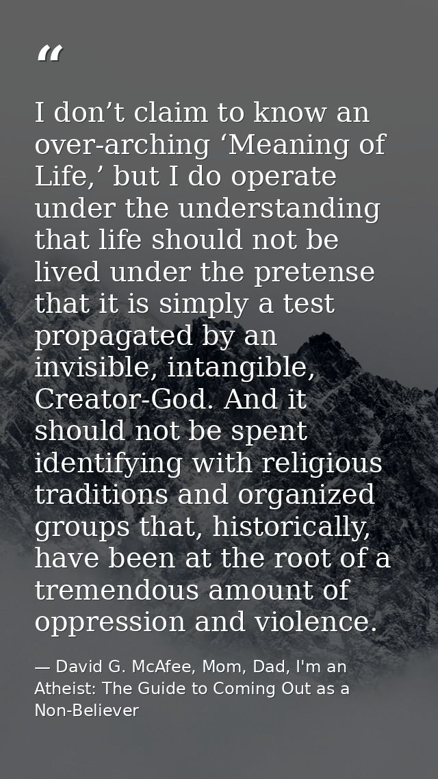 I don’t claim to know an over-arching ‘Meaning of Life,’ but I do operate under the understanding that life should not b — David G. McAfee, Mom, Dad, I'm an Atheist: The Guide to Coming Out as a Non-Believer