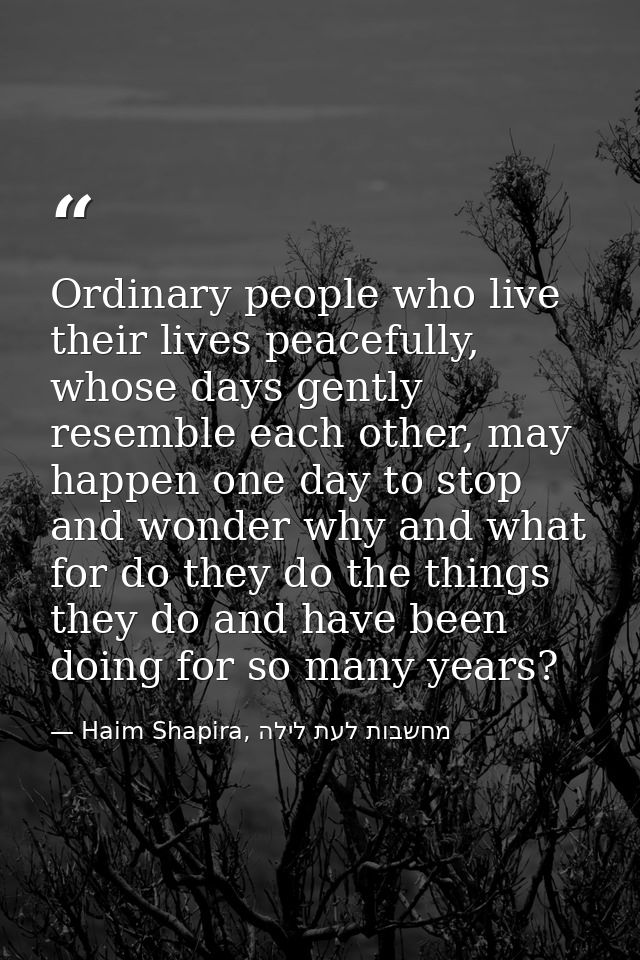 Ordinary people who live their lives peacefully, whose days gently resemble each other, may happen one day to stop and w — Haim Shapira, מחשבות לעת לילה