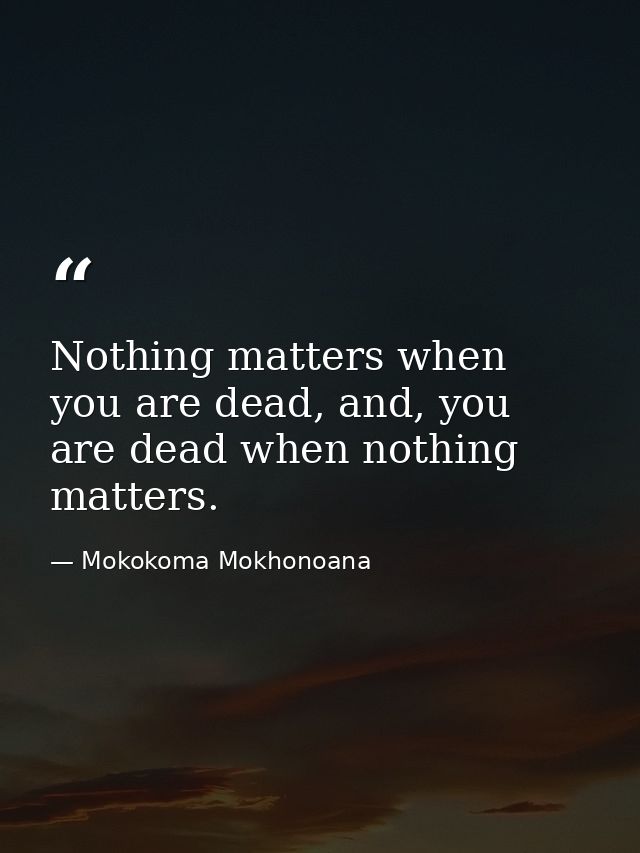Nothing matters when you are dead, and, you are dead when nothing matters. — Mokokoma Mokhonoana