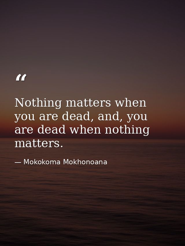 Nothing matters when you are dead, and, you are dead when nothing matters. — Mokokoma Mokhonoana