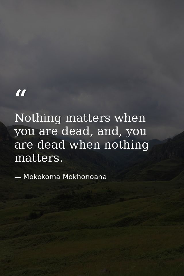 Nothing matters when you are dead, and, you are dead when nothing matters. — Mokokoma Mokhonoana