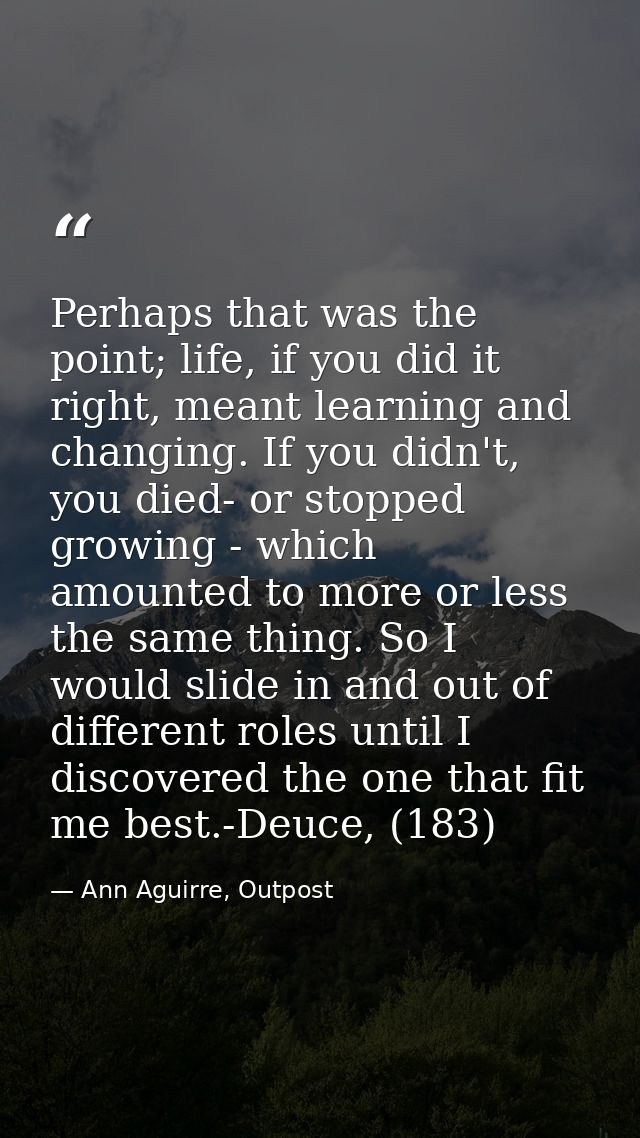 Perhaps that was the point; life, if you did it right, meant learning and changing. If you didn't, you died- or stopped  — Ann Aguirre, Outpost