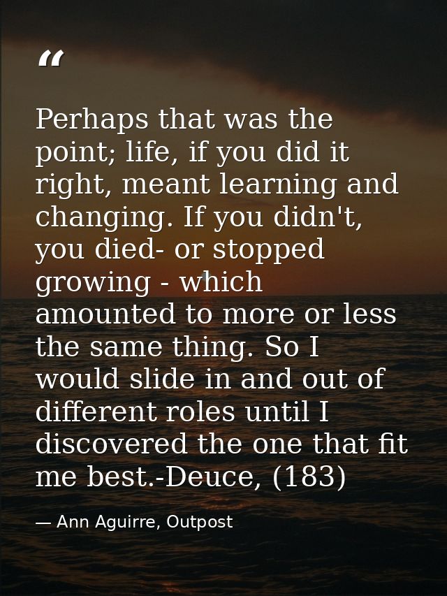 Perhaps that was the point; life, if you did it right, meant learning and changing. If you didn't, you died- or stopped  — Ann Aguirre, Outpost