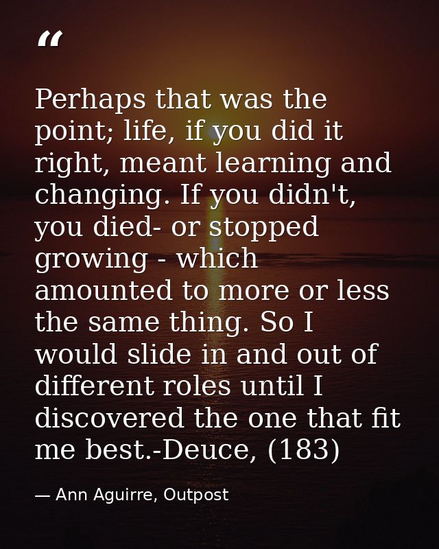 Perhaps that was the point; life, if you did it right, meant learning and changing. If you didn't, you died- or stopped  — Ann Aguirre, Outpost