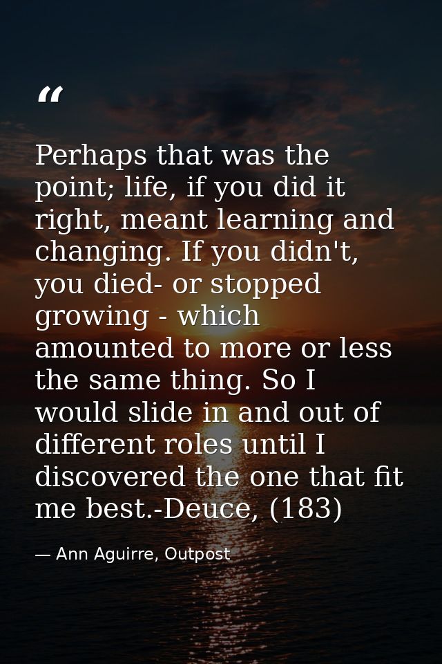 Perhaps that was the point; life, if you did it right, meant learning and changing. If you didn't, you died- or stopped  — Ann Aguirre, Outpost