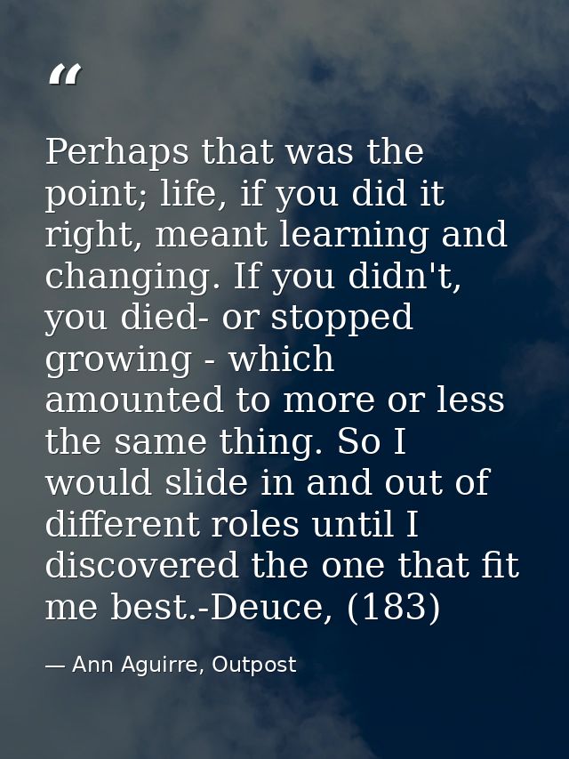 Perhaps that was the point; life, if you did it right, meant learning and changing. If you didn't, you died- or stopped  — Ann Aguirre, Outpost