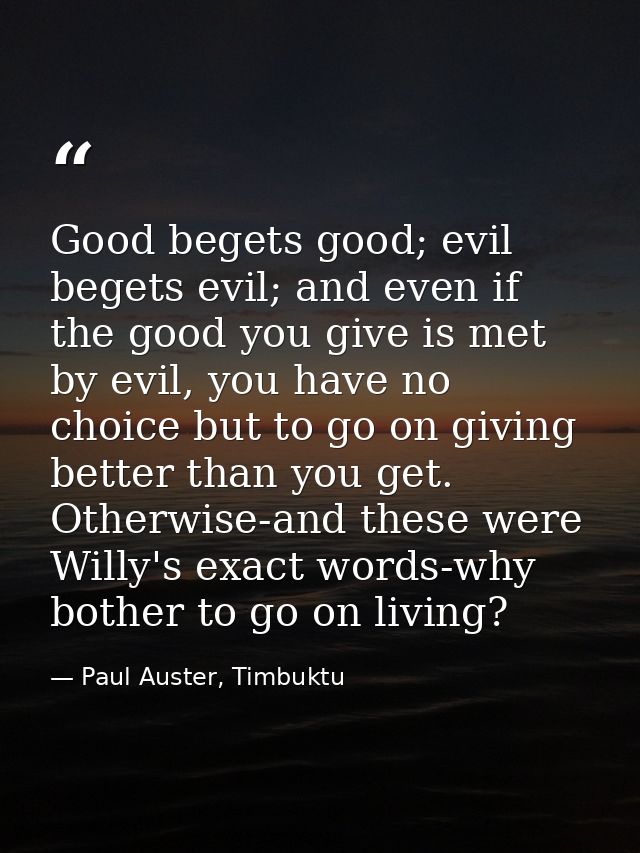 Good begets good; evil begets evil; and even if the good you give is met by evil, you have no choice but to go on giving — Paul Auster, Timbuktu