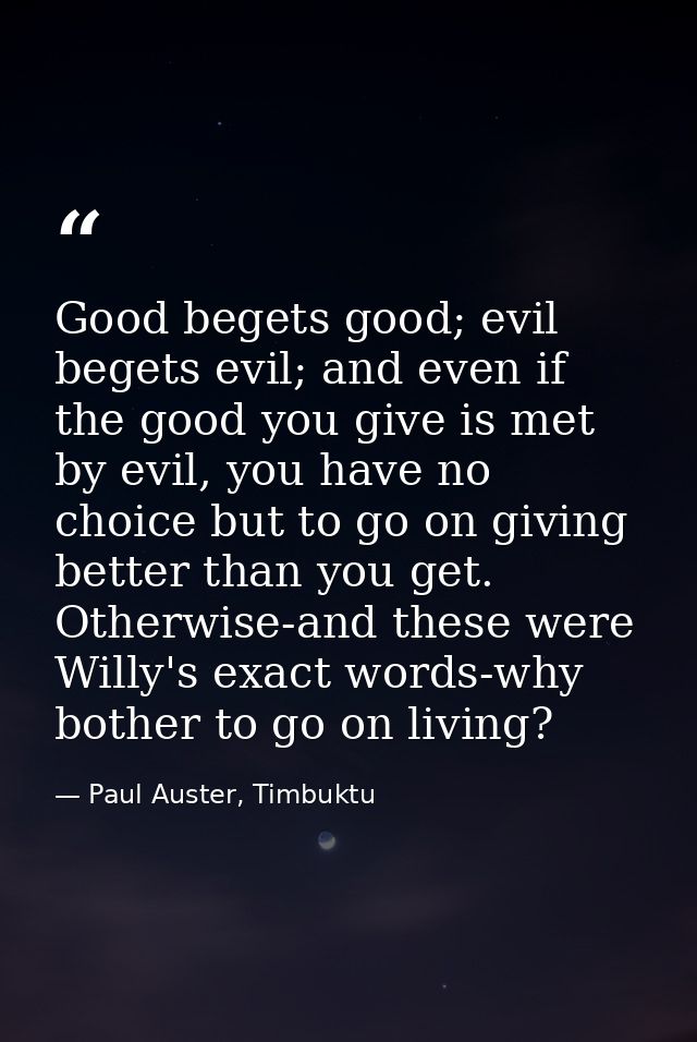 Good begets good; evil begets evil; and even if the good you give is met by evil, you have no choice but to go on giving — Paul Auster, Timbuktu