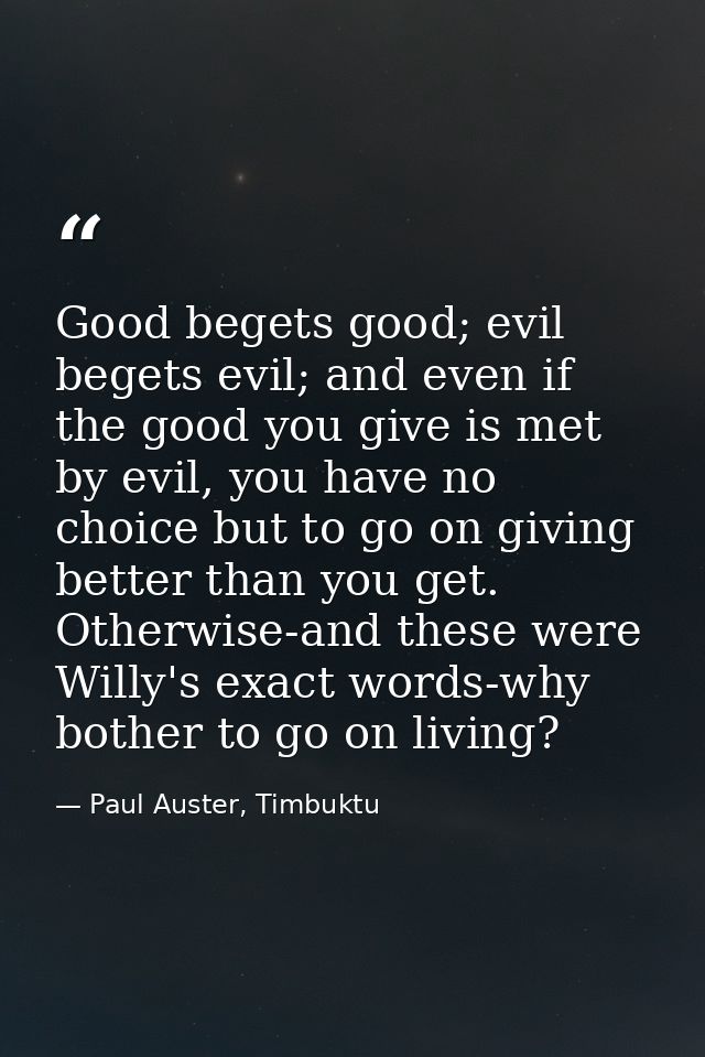 Good begets good; evil begets evil; and even if the good you give is met by evil, you have no choice but to go on giving — Paul Auster, Timbuktu