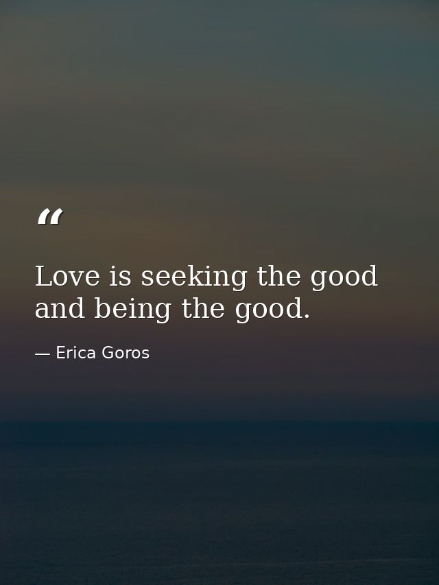 Love is seeking the good and being the good. — Erica Goros