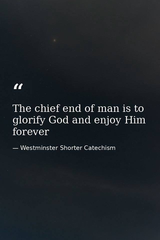 The chief end of man is to glorify God and enjoy Him forever — Westminster Shorter Catechism