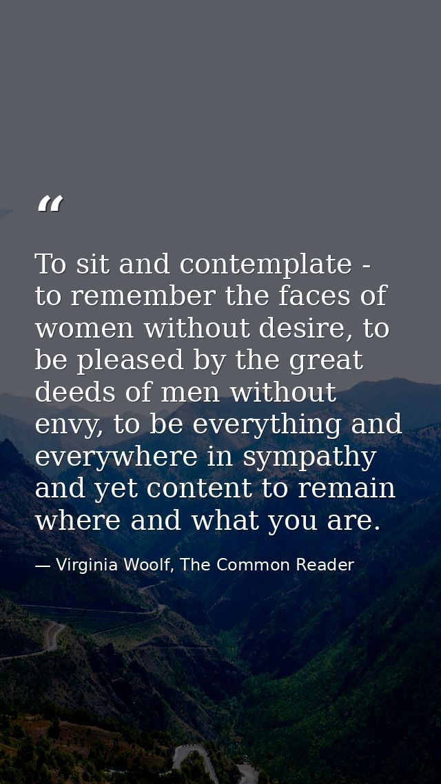 To sit and contemplate - to remember the faces of women without desire, to be pleased by the great deeds of men without  — Virginia Woolf, The Common Reader