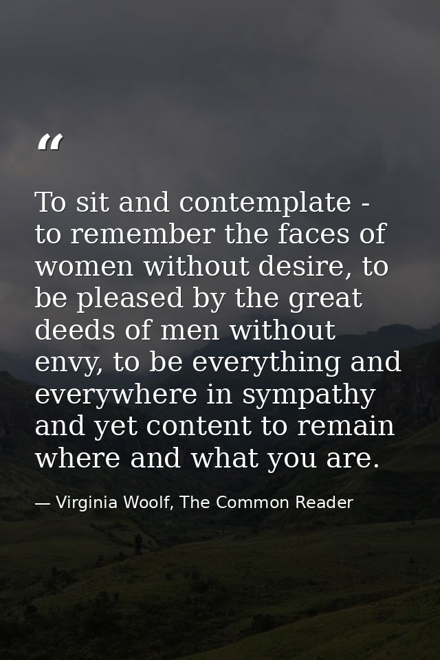 To sit and contemplate - to remember the faces of women without desire, to be pleased by the great deeds of men without  — Virginia Woolf, The Common Reader