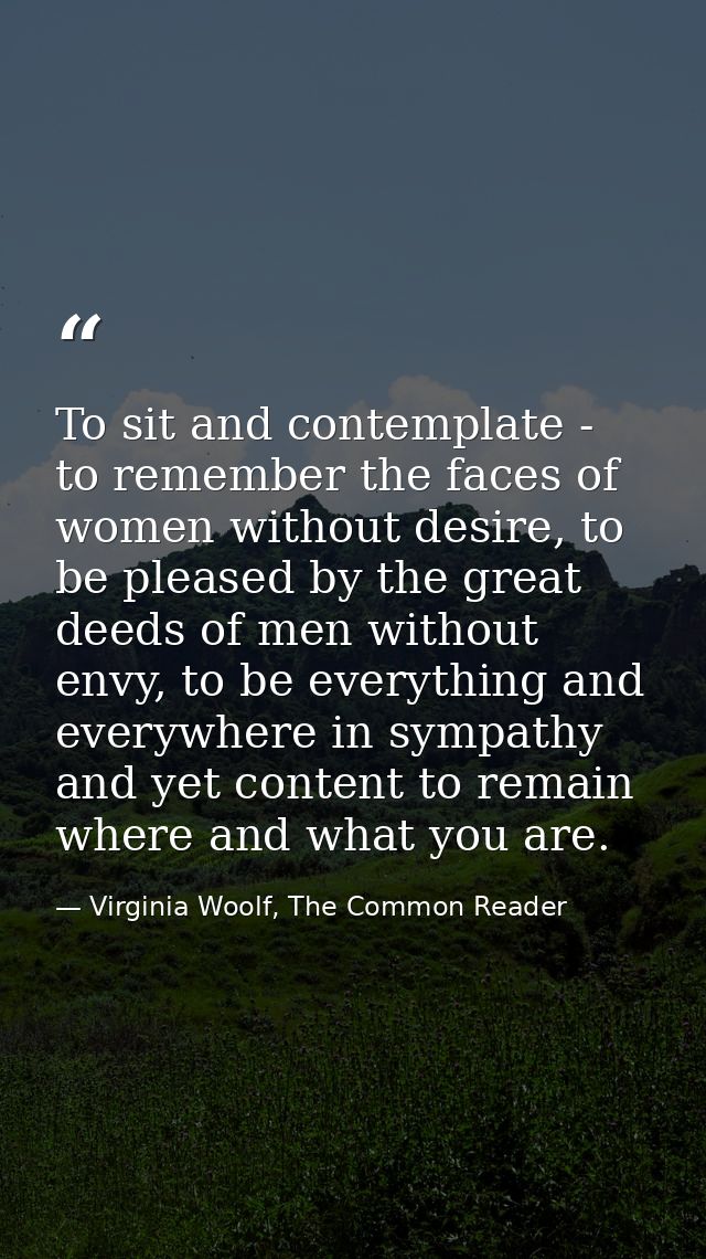 To sit and contemplate - to remember the faces of women without desire, to be pleased by the great deeds of men without  — Virginia Woolf, The Common Reader