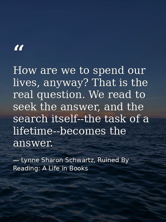 How are we to spend our lives, anyway? That is the real question. We read to seek the answer, and the search itself--the — Lynne Sharon Schwartz, Ruined By Reading: A Life in Books