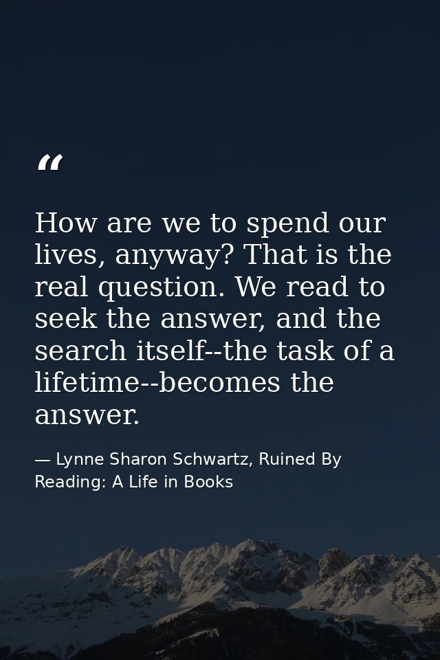How are we to spend our lives, anyway? That is the real question. We read to seek the answer, and the search itself--the — Lynne Sharon Schwartz, Ruined By Reading: A Life in Books