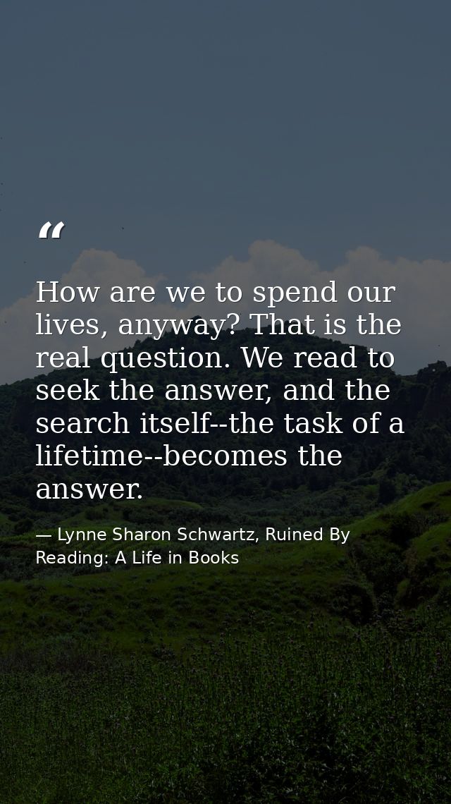 How are we to spend our lives, anyway? That is the real question. We read to seek the answer, and the search itself--the — Lynne Sharon Schwartz, Ruined By Reading: A Life in Books