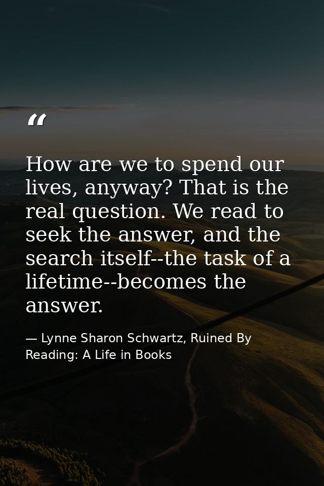 How are we to spend our lives, anyway? That is the real question. We read to seek the answer, and the search itself--the — Lynne Sharon Schwartz, Ruined By Reading: A Life in Books