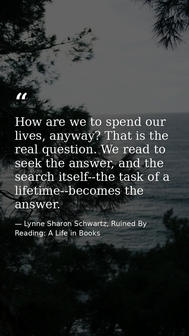 How are we to spend our lives, anyway? That is the real question. We read to seek the answer, and the search itself--the — Lynne Sharon Schwartz, Ruined By Reading: A Life in Books