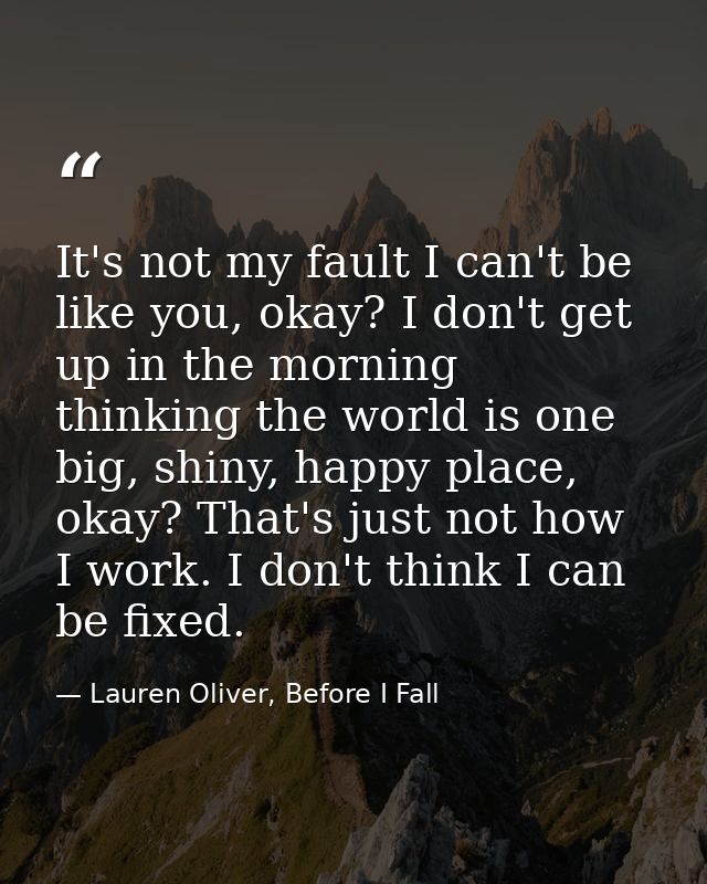 It's not my fault I can't be like you, okay? I don't get up in the morning thinking the world is one big, shiny, happy p — Lauren Oliver, Before I Fall