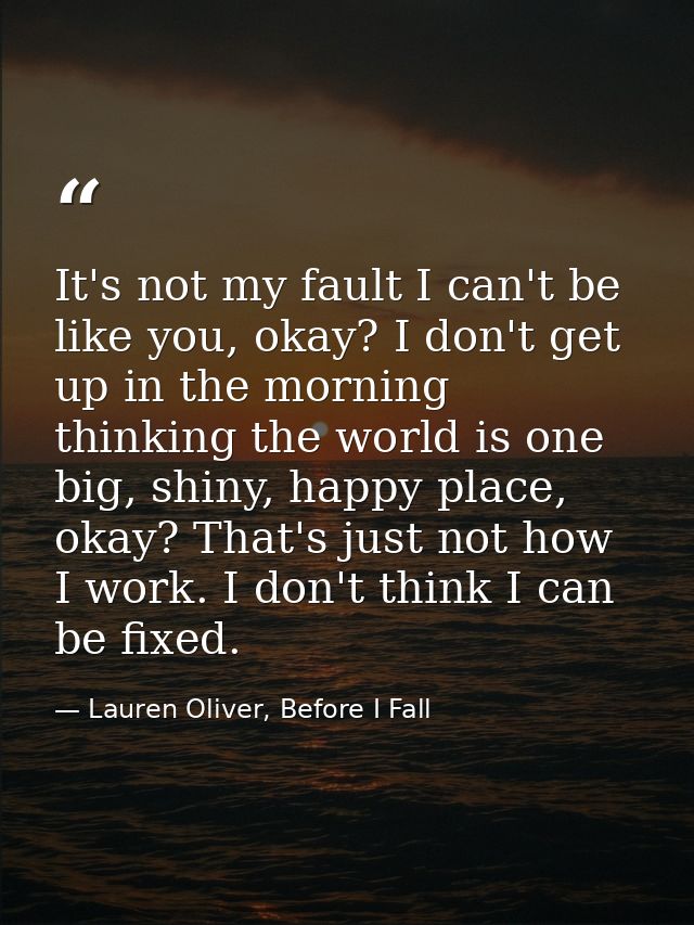 It's not my fault I can't be like you, okay? I don't get up in the morning thinking the world is one big, shiny, happy p — Lauren Oliver, Before I Fall