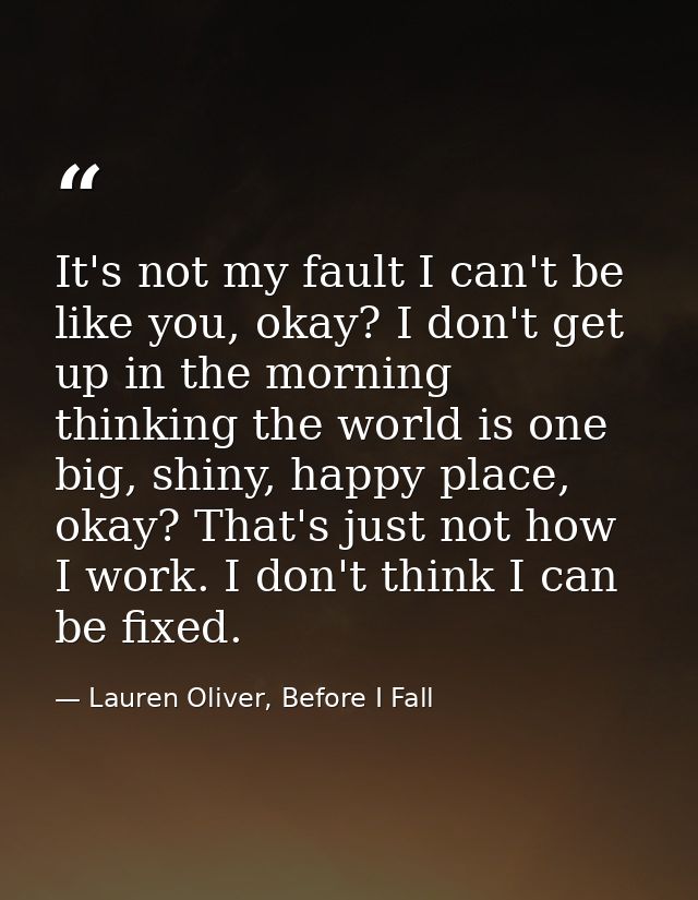 It's not my fault I can't be like you, okay? I don't get up in the morning thinking the world is one big, shiny, happy p — Lauren Oliver, Before I Fall