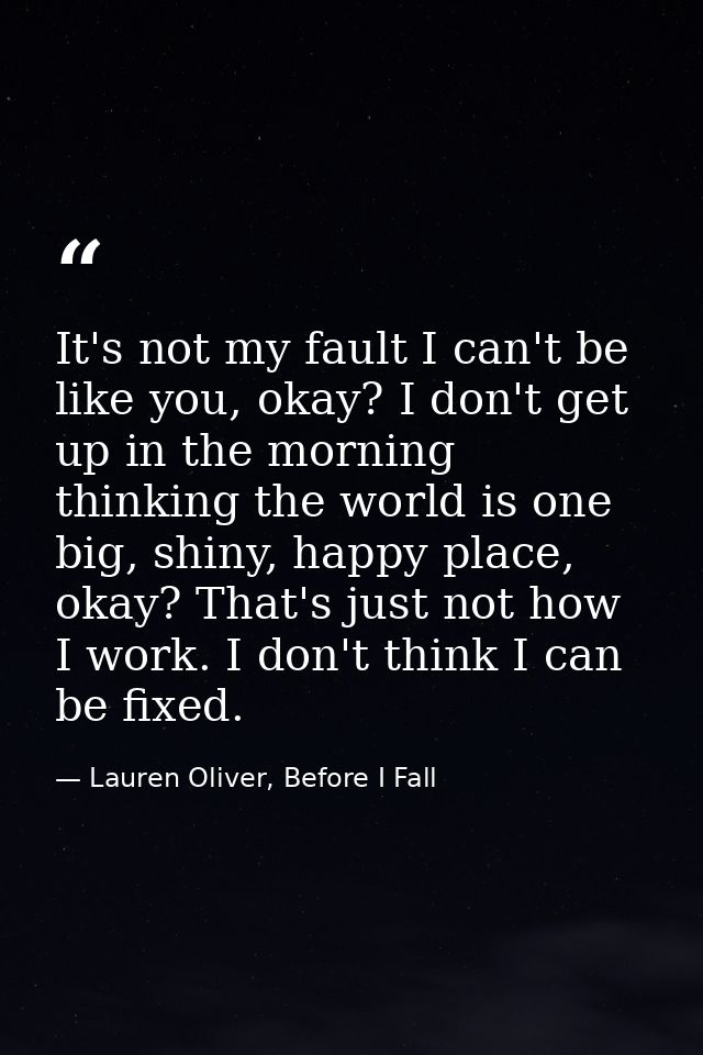 It's not my fault I can't be like you, okay? I don't get up in the morning thinking the world is one big, shiny, happy p — Lauren Oliver, Before I Fall