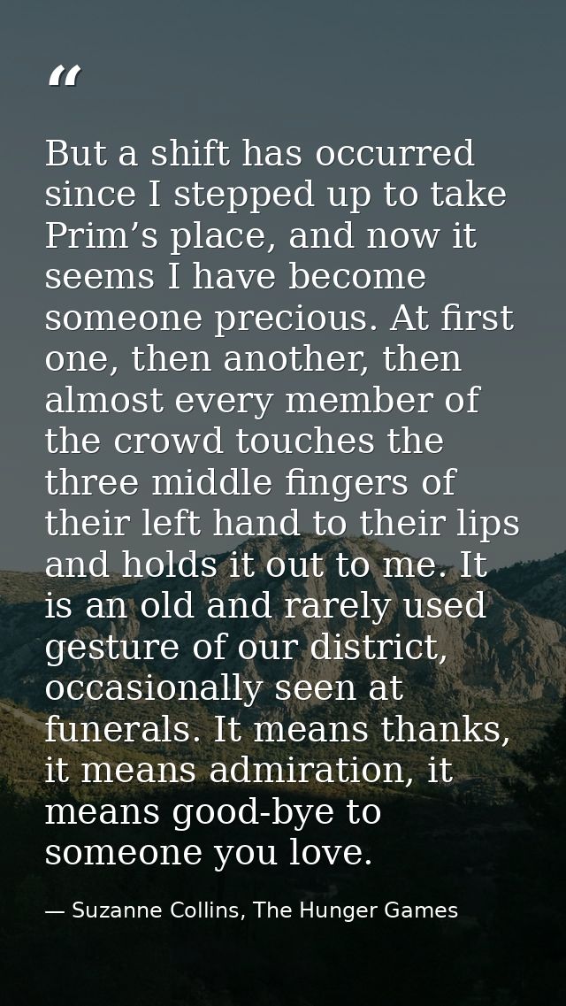 But a shift has occurred since I stepped up to take Prim’s place, and now it seems I have become someone precious. At fi — Suzanne Collins, The Hunger Games