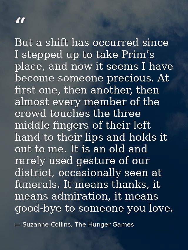 But a shift has occurred since I stepped up to take Prim’s place, and now it seems I have become someone precious. At fi — Suzanne Collins, The Hunger Games