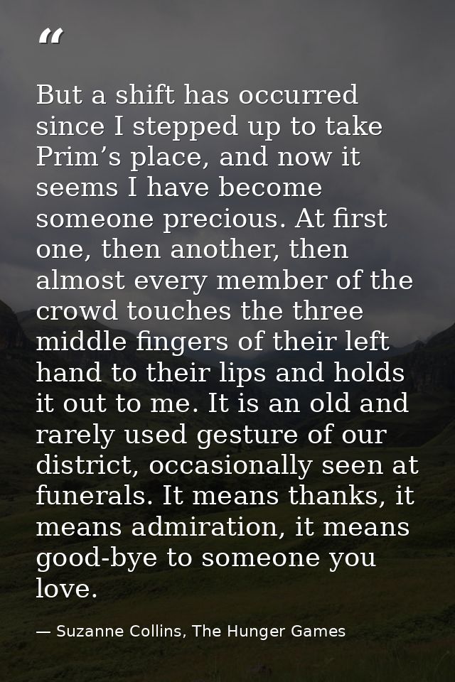 But a shift has occurred since I stepped up to take Prim’s place, and now it seems I have become someone precious. At fi — Suzanne Collins, The Hunger Games