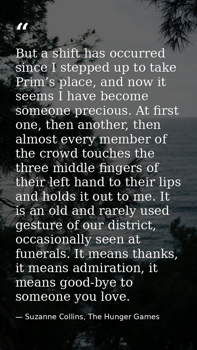 But a shift has occurred since I stepped up to take Prim’s place, and now it seems I have become someone precious. At fi — Suzanne Collins, The Hunger Games