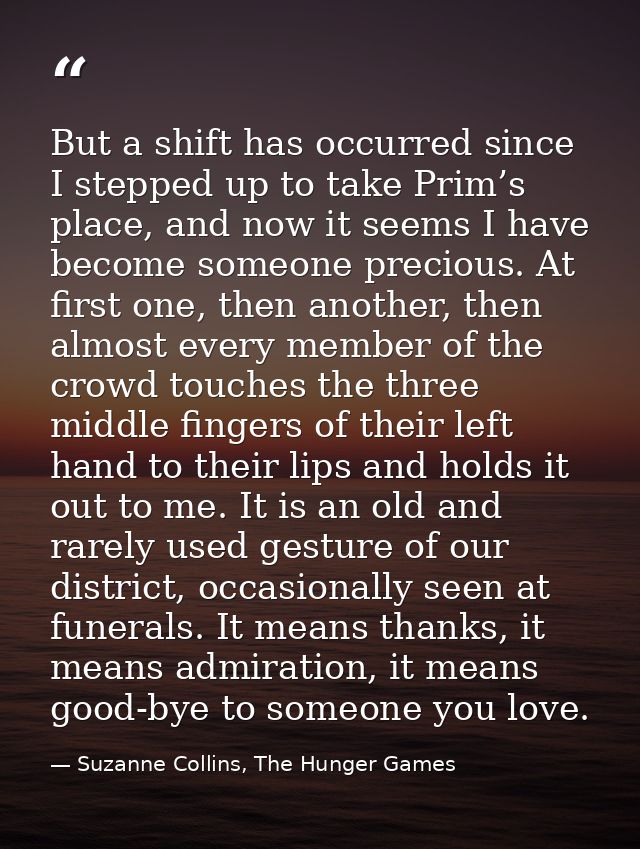 But a shift has occurred since I stepped up to take Prim’s place, and now it seems I have become someone precious. At fi — Suzanne Collins, The Hunger Games