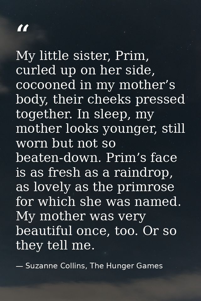 My little sister, Prim, curled up on her side, cocooned in my mother’s body, their cheeks pressed together. In sleep, my — Suzanne Collins, The Hunger Games