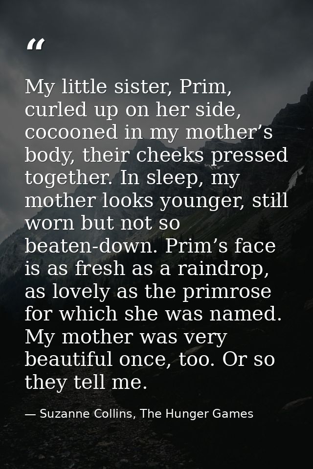 My little sister, Prim, curled up on her side, cocooned in my mother’s body, their cheeks pressed together. In sleep, my — Suzanne Collins, The Hunger Games