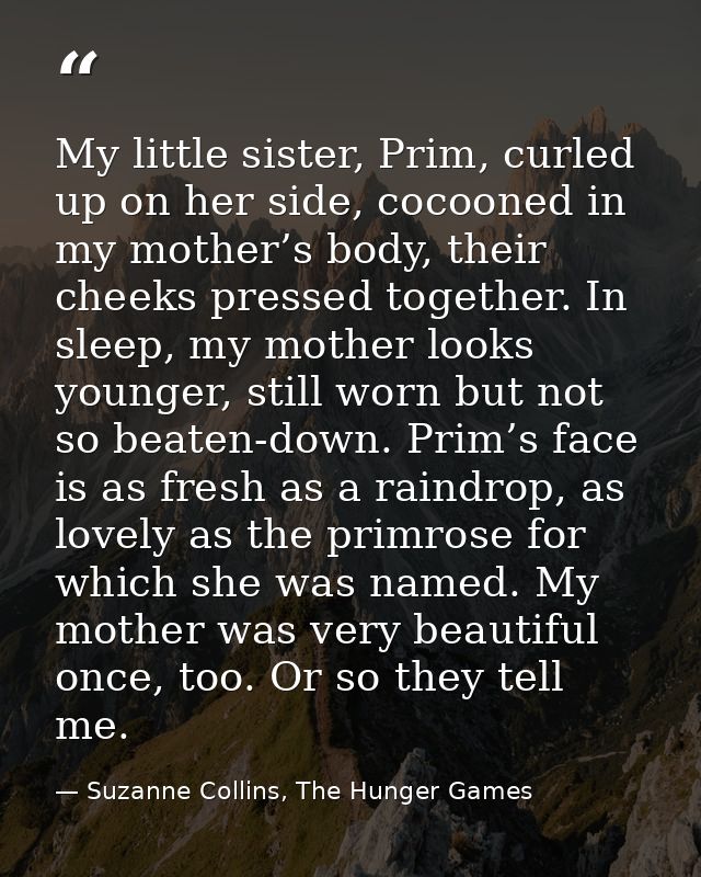 My little sister, Prim, curled up on her side, cocooned in my mother’s body, their cheeks pressed together. In sleep, my — Suzanne Collins, The Hunger Games