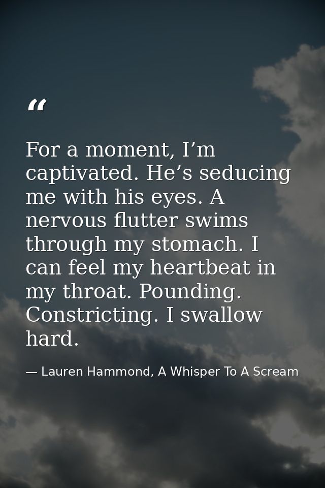 For a moment, I’m captivated. He’s seducing me with his eyes. A nervous flutter swims through my stomach. I can feel my  — Lauren Hammond, A Whisper To A Scream