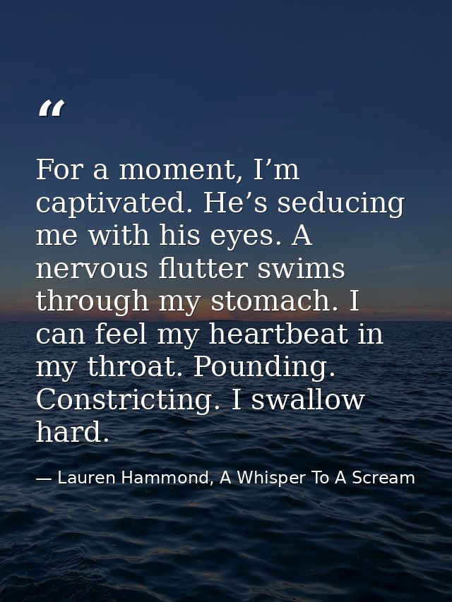 For a moment, I’m captivated. He’s seducing me with his eyes. A nervous flutter swims through my stomach. I can feel my  — Lauren Hammond, A Whisper To A Scream