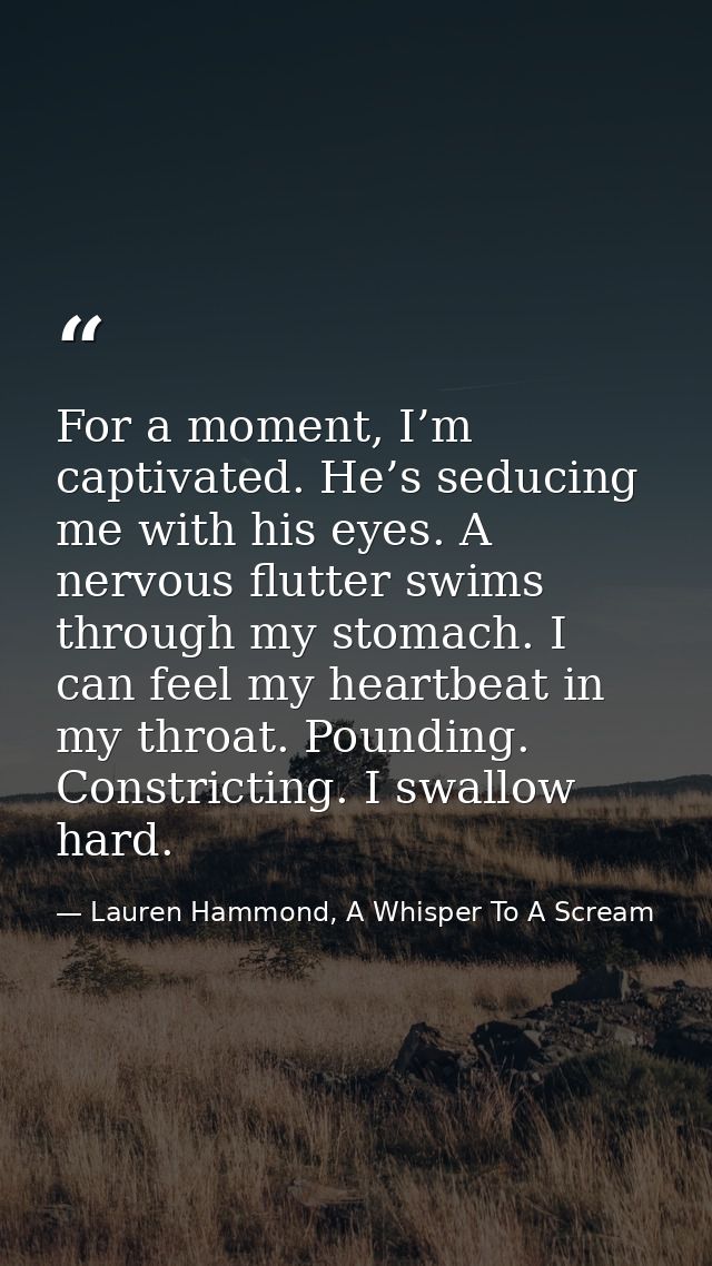 For a moment, I’m captivated. He’s seducing me with his eyes. A nervous flutter swims through my stomach. I can feel my  — Lauren Hammond, A Whisper To A Scream